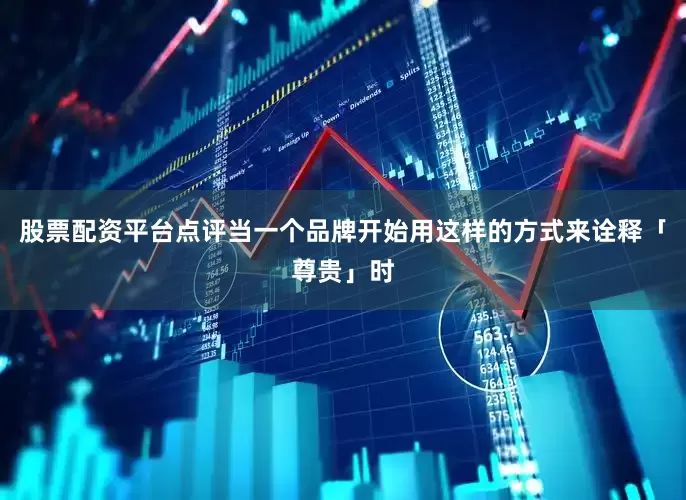 股票配资平台点评当一个品牌开始用这样的方式来诠释「尊贵」时