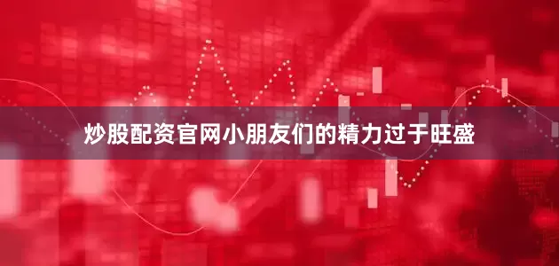 炒股配资官网小朋友们的精力过于旺盛