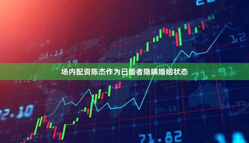 场内配资陈杰作为已婚者隐瞒婚姻状态