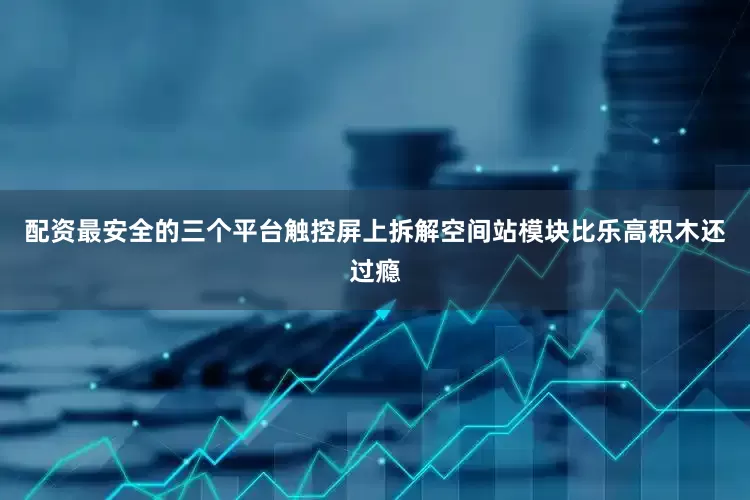 配资最安全的三个平台触控屏上拆解空间站模块比乐高积木还过瘾