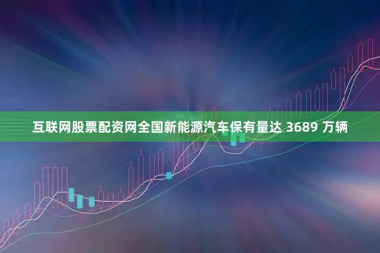互联网股票配资网全国新能源汽车保有量达 3689 万辆