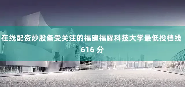 在线配资炒股备受关注的福建福耀科技大学最低投档线 616 分