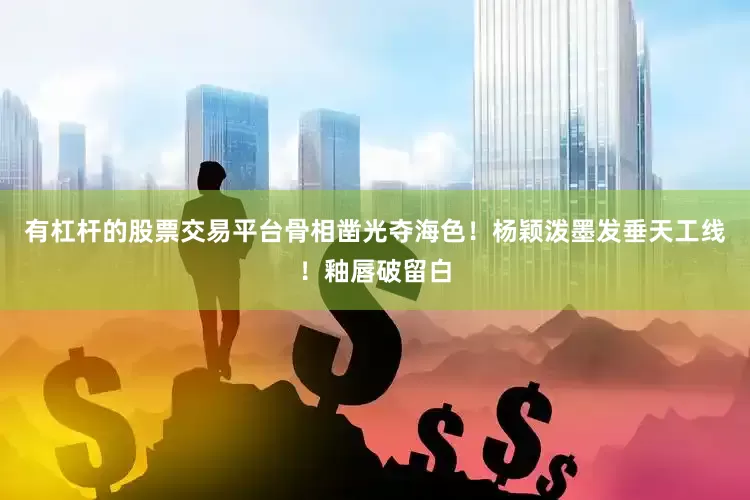有杠杆的股票交易平台骨相凿光夺海色！杨颖泼墨发垂天工线！釉唇破留白