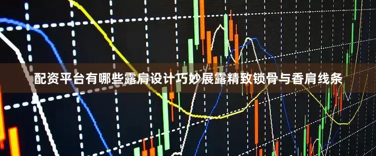 配资平台有哪些露肩设计巧妙展露精致锁骨与香肩线条