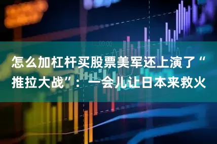 怎么加杠杆买股票美军还上演了“推拉大战”：一会儿让日本来救火