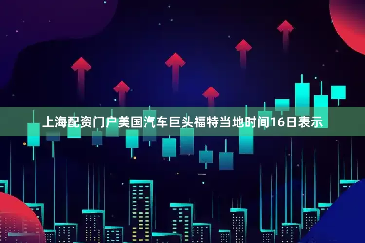 上海配资门户美国汽车巨头福特当地时间16日表示